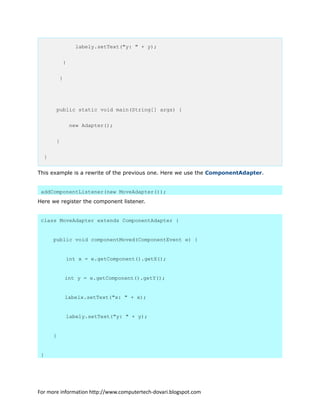 labely.setText("y: " + y);
}
}
public static void main(String[] args) {
new Adapter();
}
}
This example is a rewrite of the previous one. Here we use the ComponentAdapter.
addComponentListener(new MoveAdapter());
Here we register the component listener.
class MoveAdapter extends ComponentAdapter {
public void componentMoved(ComponentEvent e) {
int x = e.getComponent().getX();
int y = e.getComponent().getY();
labelx.setText("x: " + x);
labely.setText("y: " + y);
}
}
For more information http://www.computertech-dovari.blogspot.com
 