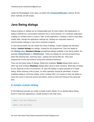 Created by dovari.sudheerkiran@gmail.com
Inside the MoveAdapter inner class, we define the componentMoved() method. All the
other methods are left empty.
Java Swing dialogs
Dialog windows or dialogs are an indispensable part of most modern GUI applications. A
dialog is defined as a conversation between two or more persons. In a computer application
a dialog is a window which is used to "talk" to the application. A dialog is used to input data,
modify data, change the application settings etc. Dialogs are important means of
communication between a user and a computer program.
In Java Swing toolkit, we can create two kinds of dialogs. Custom dialogs and standard
dialogs. Custom dialogs are dialogs, created by the programmer. They are based on
the JDialog class. Standard dialogs preedefined dialogs available in the Swing toolkit. For
example JColorChooser or JFileChooser. These are dialogs for common programming
tasks like showing text, receiving input , loading and saving files etc. They save
programmer's time and enhance using some standard behaviour.
There are two basic types of dialogs. Modal and modeless. Modal dialogs block input to
other top level windows.Modeless dialogs allow input to other windows. What type of dialog
to use, depends on the circumstances. An open file dialog is a good example of a modal
dialog. While choosing a file to open, no other operation should be permitted. A typical
modeless dialog is a find text dialog. (Like in Eclipse IDE.) It is handy to have the ability to
move the cursor in the text control and define, where to start the finding of the particular
text.
A simple custom dialog
In the following example we create a simple custom dialog. It is a sample about dialog,
found in most GUI applications, usually located in the help menu.
import java.awt.Dimension;
import java.awt.Font;
For more information http://www.computertech-dovari.blogspot.com
 