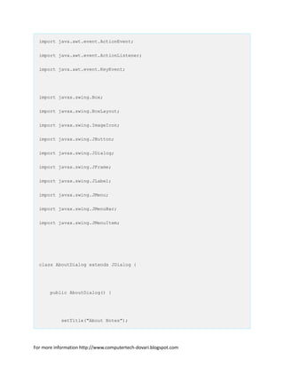 import java.awt.event.ActionEvent;
import java.awt.event.ActionListener;
import java.awt.event.KeyEvent;
import javax.swing.Box;
import javax.swing.BoxLayout;
import javax.swing.ImageIcon;
import javax.swing.JButton;
import javax.swing.JDialog;
import javax.swing.JFrame;
import javax.swing.JLabel;
import javax.swing.JMenu;
import javax.swing.JMenuBar;
import javax.swing.JMenuItem;
class AboutDialog extends JDialog {
public AboutDialog() {
setTitle("About Notes");
For more information http://www.computertech-dovari.blogspot.com
 
