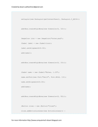 Created by dovari.sudheerkiran@gmail.com
setLayout(new BoxLayout(getContentPane(), BoxLayout.Y_AXIS));
add(Box.createRigidArea(new Dimension(0, 10)));
ImageIcon icon = new ImageIcon("notes.png");
JLabel label = new JLabel(icon);
label.setAlignmentX(0.5f);
add(label);
add(Box.createRigidArea(new Dimension(0, 10)));
JLabel name = new JLabel("Notes, 1.23");
name.setFont(new Font("Serif", Font.BOLD, 13));
name.setAlignmentX(0.5f);
add(name);
add(Box.createRigidArea(new Dimension(0, 50)));
JButton close = new JButton("Close");
close.addActionListener(new ActionListener() {
For more information http://www.computertech-dovari.blogspot.com
 