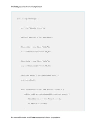 Created by dovari.sudheerkiran@gmail.com
public SimpleDialog() {
setTitle("Simple Dialog");
JMenuBar menubar = new JMenuBar();
JMenu file = new JMenu("File");
file.setMnemonic(KeyEvent.VK_F);
JMenu help = new JMenu("Help");
help.setMnemonic(KeyEvent.VK_H);
JMenuItem about = new JMenuItem("About");
help.add(about);
about.addActionListener(new ActionListener() {
public void actionPerformed(ActionEvent event) {
AboutDialog ad = new AboutDialog();
ad.setVisible(true);
}
For more information http://www.computertech-dovari.blogspot.com
 
