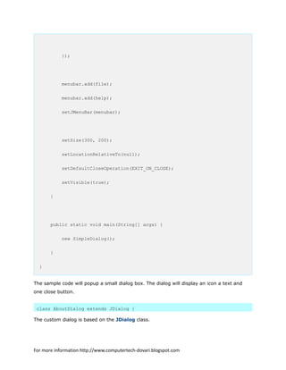 });
menubar.add(file);
menubar.add(help);
setJMenuBar(menubar);
setSize(300, 200);
setLocationRelativeTo(null);
setDefaultCloseOperation(EXIT_ON_CLOSE);
setVisible(true);
}
public static void main(String[] args) {
new SimpleDialog();
}
}
The sample code will popup a small dialog box. The dialog will display an icon a text and
one close button.
class AboutDialog extends JDialog {
The custom dialog is based on the JDialog class.
For more information http://www.computertech-dovari.blogspot.com
 