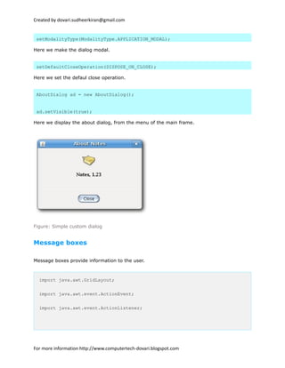 Created by dovari.sudheerkiran@gmail.com
setModalityType(ModalityType.APPLICATION_MODAL);
Here we make the dialog modal.
setDefaultCloseOperation(DISPOSE_ON_CLOSE);
Here we set the defaul close operation.
AboutDialog ad = new AboutDialog();
ad.setVisible(true);
Here we display the about dialog, from the menu of the main frame.
Figure: Simple custom dialog
Message boxes
Message boxes provide information to the user.
import java.awt.GridLayout;
import java.awt.event.ActionEvent;
import java.awt.event.ActionListener;
For more information http://www.computertech-dovari.blogspot.com
 