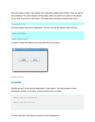 Here we create a button. We position it by calling the setBounds() method. Then we add an
action listener. The action listener will be called, when we perform an action on the button.
In our case, if we click on the button. The beep button will play a simple beep sound.
System.exit(0);
The close button will exit the application. For this, we call the System.exit() method.
panel.add(beep);
panel.add(close);
In order to show the buttons, we must add them to the panel.
Figure: Buttons
A tooltip
Tooltips are part of the internal application's help system. The Swing shows a small
rectangular window, if we hover a mouse pointer over an object.
import java.awt.Dimension;
import java.awt.Toolkit;
For more information http://www.computertech-dovari.blogspot.com
 