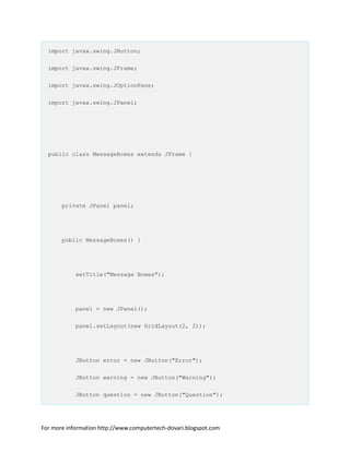 import javax.swing.JButton;
import javax.swing.JFrame;
import javax.swing.JOptionPane;
import javax.swing.JPanel;
public class MessageBoxes extends JFrame {
private JPanel panel;
public MessageBoxes() {
setTitle("Message Boxes");
panel = new JPanel();
panel.setLayout(new GridLayout(2, 2));
JButton error = new JButton("Error");
JButton warning = new JButton("Warning");
JButton question = new JButton("Question");
For more information http://www.computertech-dovari.blogspot.com
 