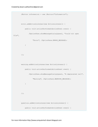 Created by dovari.sudheerkiran@gmail.com
JButton information = new JButton("Information");
error.addActionListener(new ActionListener() {
public void actionPerformed(ActionEvent event) {
JOptionPane.showMessageDialog(panel, "Could not open
file",
"Error", JOptionPane.ERROR_MESSAGE);
}
});
warning.addActionListener(new ActionListener() {
public void actionPerformed(ActionEvent event) {
JOptionPane.showMessageDialog(panel, "A deprecated call",
"Warning", JOptionPane.WARNING_MESSAGE);
}
});
question.addActionListener(new ActionListener() {
public void actionPerformed(ActionEvent event) {
For more information http://www.computertech-dovari.blogspot.com
 
