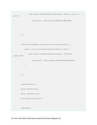 JOptionPane.showMessageDialog(panel, "Are you sure to
quit?",
"Question", JOptionPane.QUESTION_MESSAGE);
}
});
information.addActionListener(new ActionListener() {
public void actionPerformed(ActionEvent event) {
JOptionPane.showMessageDialog(panel, "Download
completed",
"Question", JOptionPane.INFORMATION_MESSAGE);
}
});
panel.add(error);
panel.add(warning);
panel.add(question);
panel.add(information);
add(panel);
For more information http://www.computertech-dovari.blogspot.com
 