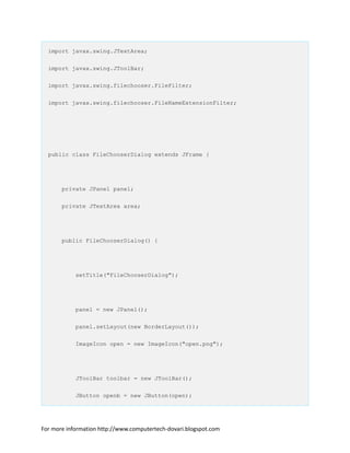 import javax.swing.JTextArea;
import javax.swing.JToolBar;
import javax.swing.filechooser.FileFilter;
import javax.swing.filechooser.FileNameExtensionFilter;
public class FileChooserDialog extends JFrame {
private JPanel panel;
private JTextArea area;
public FileChooserDialog() {
setTitle("FileChooserDialog");
panel = new JPanel();
panel.setLayout(new BorderLayout());
ImageIcon open = new ImageIcon("open.png");
JToolBar toolbar = new JToolBar();
JButton openb = new JButton(open);
For more information http://www.computertech-dovari.blogspot.com
 
