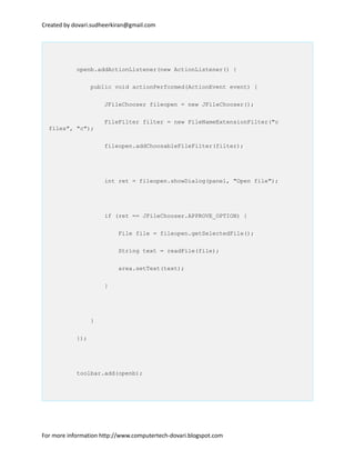 Created by dovari.sudheerkiran@gmail.com
openb.addActionListener(new ActionListener() {
public void actionPerformed(ActionEvent event) {
JFileChooser fileopen = new JFileChooser();
FileFilter filter = new FileNameExtensionFilter("c
files", "c");
fileopen.addChoosableFileFilter(filter);
int ret = fileopen.showDialog(panel, "Open file");
if (ret == JFileChooser.APPROVE_OPTION) {
File file = fileopen.getSelectedFile();
String text = readFile(file);
area.setText(text);
}
}
});
toolbar.add(openb);
For more information http://www.computertech-dovari.blogspot.com
 