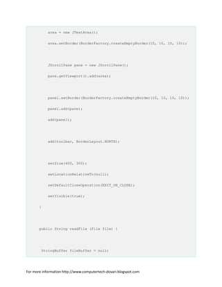 area = new JTextArea();
area.setBorder(BorderFactory.createEmptyBorder(10, 10, 10, 10));
JScrollPane pane = new JScrollPane();
pane.getViewport().add(area);
panel.setBorder(BorderFactory.createEmptyBorder(10, 10, 10, 10));
panel.add(pane);
add(panel);
add(toolbar, BorderLayout.NORTH);
setSize(400, 300);
setLocationRelativeTo(null);
setDefaultCloseOperation(EXIT_ON_CLOSE);
setVisible(true);
}
public String readFile (File file) {
StringBuffer fileBuffer = null;
For more information http://www.computertech-dovari.blogspot.com
 