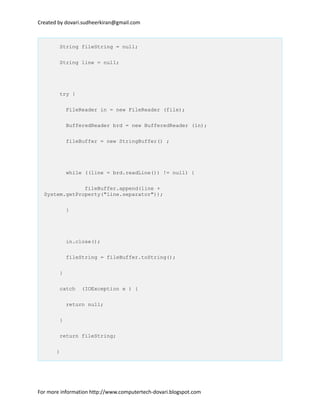 Created by dovari.sudheerkiran@gmail.com
String fileString = null;
String line = null;
try {
FileReader in = new FileReader (file);
BufferedReader brd = new BufferedReader (in);
fileBuffer = new StringBuffer() ;
while ((line = brd.readLine()) != null) {
fileBuffer.append(line +
System.getProperty("line.separator"));
}
in.close();
fileString = fileBuffer.toString();
}
catch (IOException e ) {
return null;
}
return fileString;
}
For more information http://www.computertech-dovari.blogspot.com
 