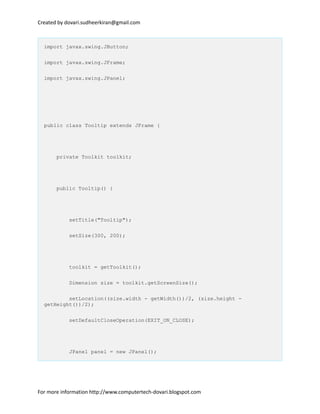 Created by dovari.sudheerkiran@gmail.com
import javax.swing.JButton;
import javax.swing.JFrame;
import javax.swing.JPanel;
public class Tooltip extends JFrame {
private Toolkit toolkit;
public Tooltip() {
setTitle("Tooltip");
setSize(300, 200);
toolkit = getToolkit();
Dimension size = toolkit.getScreenSize();
setLocation((size.width - getWidth())/2, (size.height -
getHeight())/2);
setDefaultCloseOperation(EXIT_ON_CLOSE);
JPanel panel = new JPanel();
For more information http://www.computertech-dovari.blogspot.com
 