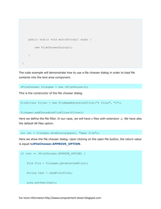 public static void main(String[] args) {
new FileChooserDialog();
}
}
The code example will demonstrate how to use a file chooser dialog in order to load file
contents into the text area component.
JFileChooser fileopen = new JFileChooser();
This is the constructor of the file chooser dialog.
FileFilter filter = new FileNameExtensionFilter("c files", "c");
fileopen.addChoosableFileFilter(filter);
Here we define the file filter. In our case, we will have c files with extension .c. We have also
the default All files option.
int ret = fileopen.showDialog(panel, "Open file");
Here we show the file chooser dialog. Upon clicking on the open file button, the return value
is equal toJFileChooser.APPROVE_OPTION.
if (ret == JFileChooser.APPROVE_OPTION) {
File file = fileopen.getSelectedFile();
String text = readFile(file);
area.setText(text);
For more information http://www.computertech-dovari.blogspot.com
 