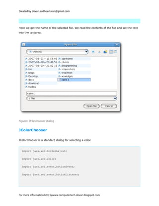 Created by dovari.sudheerkiran@gmail.com
}
Here we get the name of the selected file. We read the contents of the file and set the text
into the textarea.
Figure: JFileChooser dialog
JColorChooser
JColorChooser is a standard dialog for selecting a color.
import java.awt.BorderLayout;
import java.awt.Color;
import java.awt.event.ActionEvent;
import java.awt.event.ActionListener;
For more information http://www.computertech-dovari.blogspot.com
 