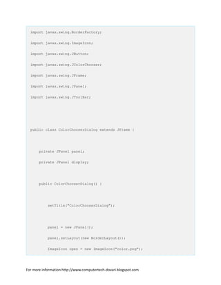 import javax.swing.BorderFactory;
import javax.swing.ImageIcon;
import javax.swing.JButton;
import javax.swing.JColorChooser;
import javax.swing.JFrame;
import javax.swing.JPanel;
import javax.swing.JToolBar;
public class ColorChooserDialog extends JFrame {
private JPanel panel;
private JPanel display;
public ColorChooserDialog() {
setTitle("ColorChooserDialog");
panel = new JPanel();
panel.setLayout(new BorderLayout());
ImageIcon open = new ImageIcon("color.png");
For more information http://www.computertech-dovari.blogspot.com
 