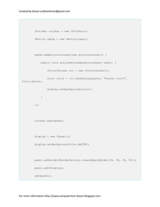 Created by dovari.sudheerkiran@gmail.com
JToolBar toolbar = new JToolBar();
JButton openb = new JButton(open);
openb.addActionListener(new ActionListener() {
public void actionPerformed(ActionEvent event) {
JColorChooser clr = new JColorChooser();
Color color = clr.showDialog(panel, "Choose Color",
Color.white);
display.setBackground(color);
}
});
toolbar.add(openb);
display = new JPanel();
display.setBackground(Color.WHITE);
panel.setBorder(BorderFactory.createEmptyBorder(30, 50, 30, 50));
panel.add(display);
add(panel);
For more information http://www.computertech-dovari.blogspot.com
 