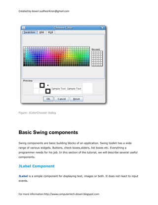 Created by dovari.sudheerkiran@gmail.com
Figure: JColorChooser dialog
Basic Swing components
Swing components are basic building blocks of an application. Swing toolkit has a wide
range of various widgets. Buttons, check boxes,sliders, list boxes etc. Everything a
programmer needs for his job. In this section of the tutorial, we will describe several useful
components.
JLabel Component
JLabel is a simple component for displaying text, images or both. It does not react to input
events.
For more information http://www.computertech-dovari.blogspot.com
 