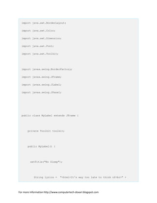 import java.awt.BorderLayout;
import java.awt.Color;
import java.awt.Dimension;
import java.awt.Font;
import java.awt.Toolkit;
import javax.swing.BorderFactory;
import javax.swing.JFrame;
import javax.swing.JLabel;
import javax.swing.JPanel;
public class MyLabel extends JFrame {
private Toolkit toolkit;
public MyLabel() {
setTitle("No Sleep");
String lyrics = "<html>It's way too late to think of<br>" +
For more information http://www.computertech-dovari.blogspot.com
 