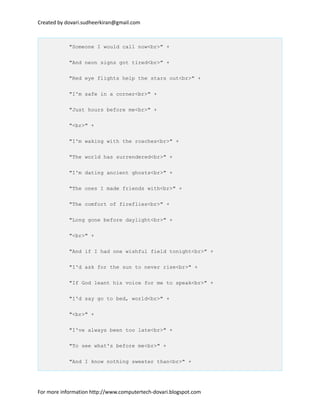 Created by dovari.sudheerkiran@gmail.com
"Someone I would call now<br>" +
"And neon signs got tired<br>" +
"Red eye flights help the stars out<br>" +
"I'm safe in a corner<br>" +
"Just hours before me<br>" +
"<br>" +
"I'm waking with the roaches<br>" +
"The world has surrendered<br>" +
"I'm dating ancient ghosts<br>" +
"The ones I made friends with<br>" +
"The comfort of fireflies<br>" +
"Long gone before daylight<br>" +
"<br>" +
"And if I had one wishful field tonight<br>" +
"I'd ask for the sun to never rise<br>" +
"If God leant his voice for me to speak<br>" +
"I'd say go to bed, world<br>" +
"<br>" +
"I've always been too late<br>" +
"To see what's before me<br>" +
"And I know nothing sweeter than<br>" +
For more information http://www.computertech-dovari.blogspot.com
 