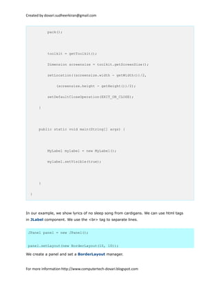 Created by dovari.sudheerkiran@gmail.com
pack();
toolkit = getToolkit();
Dimension screensize = toolkit.getScreenSize();
setLocation((screensize.width - getWidth())/2,
(screensize.height - getHeight())/2);
setDefaultCloseOperation(EXIT_ON_CLOSE);
}
public static void main(String[] args) {
MyLabel mylabel = new MyLabel();
mylabel.setVisible(true);
}
}
In our example, we show lyrics of no sleep song from cardigans. We can use html tags
in JLabel component. We use the <br> tag to separate lines.
JPanel panel = new JPanel();
panel.setLayout(new BorderLayout(10, 10));
We create a panel and set a BorderLayout manager.
For more information http://www.computertech-dovari.blogspot.com
 