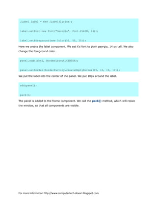 JLabel label = new JLabel(lyrics);
label.setFont(new Font("Georgia", Font.PLAIN, 14));
label.setForeground(new Color(50, 50, 25));
Here we create the label component. We set it's font to plain georgia, 14 px tall. We also
change the foreground color.
panel.add(label, BorderLayout.CENTER);
panel.setBorder(BorderFactory.createEmptyBorder(10, 10, 10, 10));
We put the label into the center of the panel. We put 10px around the label.
add(panel);
pack();
The panel is added to the frame component. We call the pack() method, which will resize
the window, so that all components are visible.
For more information http://www.computertech-dovari.blogspot.com
 