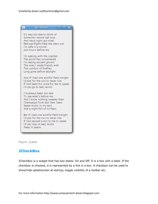 Created by dovari.sudheerkiran@gmail.com
Figure: JLabel
JCheckBox
JCheckBox is a widget that has two states. On and Off. It is a box with a label. If the
checkbox is checked, it is represented by a tick in a box. A checkbox can be used to
show/hide splashscreen at startup, toggle visibility of a toolbar etc.
For more information http://www.computertech-dovari.blogspot.com
 