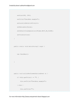 Created by dovari.sudheerkiran@gmail.com
setSize(280, 200);
setTitle("CheckBox example");
setLocationRelativeTo(null);
setResizable(false);
setDefaultCloseOperation(JFrame.EXIT_ON_CLOSE);
setVisible(true);
}
public static void main(String[] args) {
new CheckBox();
}
public void actionPerformed(ActionEvent e) {
if (this.getTitle() == "") {
this.setTitle("Checkbox example");
} else {
this.setTitle("");
For more information http://www.computertech-dovari.blogspot.com
 