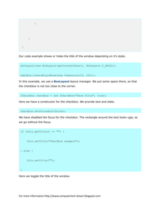 }
}
}
Our code example shows or hides the title of the window depending on it's state.
setLayout(new BoxLayout(getContentPane(), BoxLayout.Y_AXIS));
add(Box.createRigidArea(new Dimension(15, 20)));
In this example, we use a BoxLayout layout manager. We put some space there, so that
the checkbox is not too close to the corner.
JCheckBox checkbox = new JCheckBox("Show Title", true);
Here we have a constructor for the checkbox. We provide text and state.
checkbox.setFocusable(false);
We have disabled the focus for the checkbox. The rectangle around the text looks ugly, so
we go without the focus.
if (this.getTitle() == "") {
this.setTitle("Checkbox example");
} else {
this.setTitle("");
}
Here we toggle the title of the window.
For more information http://www.computertech-dovari.blogspot.com
 