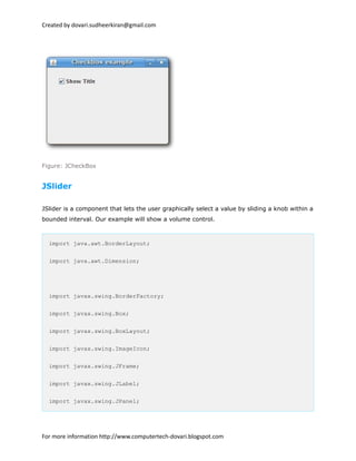 Created by dovari.sudheerkiran@gmail.com
Figure: JCheckBox
JSlider
JSlider is a component that lets the user graphically select a value by sliding a knob within a
bounded interval. Our example will show a volume control.
import java.awt.BorderLayout;
import java.awt.Dimension;
import javax.swing.BorderFactory;
import javax.swing.Box;
import javax.swing.BoxLayout;
import javax.swing.ImageIcon;
import javax.swing.JFrame;
import javax.swing.JLabel;
import javax.swing.JPanel;
For more information http://www.computertech-dovari.blogspot.com
 