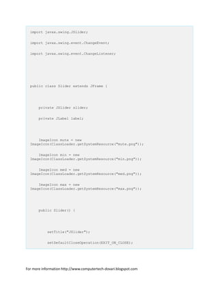 import javax.swing.JSlider;
import javax.swing.event.ChangeEvent;
import javax.swing.event.ChangeListener;
public class Slider extends JFrame {
private JSlider slider;
private JLabel label;
ImageIcon mute = new
ImageIcon(ClassLoader.getSystemResource("mute.png"));
ImageIcon min = new
ImageIcon(ClassLoader.getSystemResource("min.png"));
ImageIcon med = new
ImageIcon(ClassLoader.getSystemResource("med.png"));
ImageIcon max = new
ImageIcon(ClassLoader.getSystemResource("max.png"));
public Slider() {
setTitle("JSlider");
setDefaultCloseOperation(EXIT_ON_CLOSE);
For more information http://www.computertech-dovari.blogspot.com
 