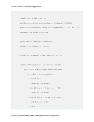 Created by dovari.sudheerkiran@gmail.com
JPanel panel = new JPanel();
panel.setLayout(new BoxLayout(panel, BoxLayout.X_AXIS));
panel.setBorder(BorderFactory.createEmptyBorder(40, 40, 40, 40));
setLayout(new BorderLayout());
panel.add(Box.createHorizontalGlue());
slider = new JSlider(0, 150, 0);
slider.setPreferredSize(new Dimension(150, 30));
slider.addChangeListener(new ChangeListener() {
public void stateChanged(ChangeEvent event) {
int value = slider.getValue();
if (value == 0) {
label.setIcon(mute);
} else if (value > 0 && value <= 30) {
label.setIcon(min);
} else if (value > 30 && value < 80) {
label.setIcon(med);
} else {
For more information http://www.computertech-dovari.blogspot.com
 