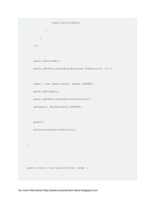 label.setIcon(max);
}
}
});
panel.add(slider);
panel.add(Box.createRigidArea(new Dimension(5, 0)));
label = new JLabel(mute, JLabel.CENTER);
panel.add(label);
panel.add(Box.createHorizontalGlue());
add(panel, BorderLayout.CENTER);
pack();
setLocationRelativeTo(null);
}
public static void main(String[] args) {
For more information http://www.computertech-dovari.blogspot.com
 