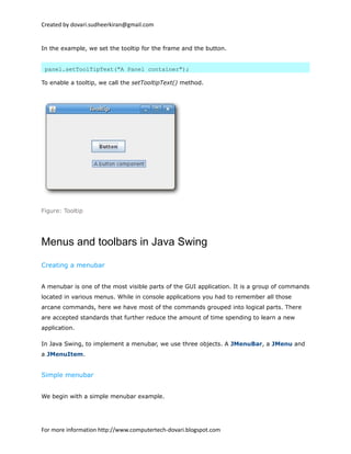 Created by dovari.sudheerkiran@gmail.com
In the example, we set the tooltip for the frame and the button.
panel.setToolTipText("A Panel container");
To enable a tooltip, we call the setTooltipText() method.
Figure: Tooltip
Menus and toolbars in Java Swing
Creating a menubar
A menubar is one of the most visible parts of the GUI application. It is a group of commands
located in various menus. While in console applications you had to remember all those
arcane commands, here we have most of the commands grouped into logical parts. There
are accepted standards that further reduce the amount of time spending to learn a new
application.
In Java Swing, to implement a menubar, we use three objects. A JMenuBar, a JMenu and
a JMenuItem.
Simple menubar
We begin with a simple menubar example.
For more information http://www.computertech-dovari.blogspot.com
 