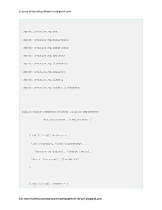 Created by dovari.sudheerkiran@gmail.com
import javax.swing.Box;
import javax.swing.BoxLayout;
import javax.swing.ImageIcon;
import javax.swing.JButton;
import javax.swing.JComboBox;
import javax.swing.JDialog;
import javax.swing.JLabel;
import javax.swing.border.LineBorder;
public class ComboBox extends JDialog implements
ActionListener, ItemListener {
final String[] authors = {
"Leo Tolstoy", "John Galsworthy",
"Honore de Balzac", "Stefan Zweig",
"Boris Pasternak", "Tom Wolfe"
};
final String[] images = {
For more information http://www.computertech-dovari.blogspot.com
 