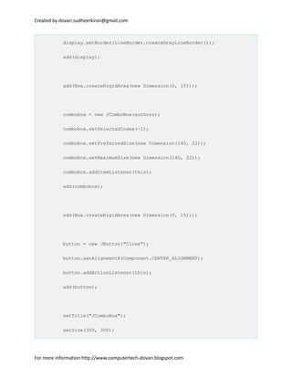 Created by dovari.sudheerkiran@gmail.com
display.setBorder(LineBorder.createGrayLineBorder());
add(display);
add(Box.createRigidArea(new Dimension(0, 15)));
combobox = new JComboBox(authors);
combobox.setSelectedIndex(-1);
combobox.setPreferredSize(new Dimension(140, 22));
combobox.setMaximumSize(new Dimension(140, 22));
combobox.addItemListener(this);
add(combobox);
add(Box.createRigidArea(new Dimension(0, 15)));
button = new JButton("Close");
button.setAlignmentX(Component.CENTER_ALIGNMENT);
button.addActionListener(this);
add(button);
setTitle("JComboBox");
setSize(300, 300);
For more information http://www.computertech-dovari.blogspot.com
 
