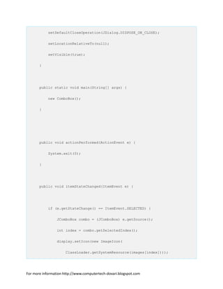setDefaultCloseOperation(JDialog.DISPOSE_ON_CLOSE);
setLocationRelativeTo(null);
setVisible(true);
}
public static void main(String[] args) {
new ComboBox();
}
public void actionPerformed(ActionEvent e) {
System.exit(0);
}
public void itemStateChanged(ItemEvent e) {
if (e.getStateChange() == ItemEvent.SELECTED) {
JComboBox combo = (JComboBox) e.getSource();
int index = combo.getSelectedIndex();
display.setIcon(new ImageIcon(
ClassLoader.getSystemResource(images[index])));
For more information http://www.computertech-dovari.blogspot.com
 