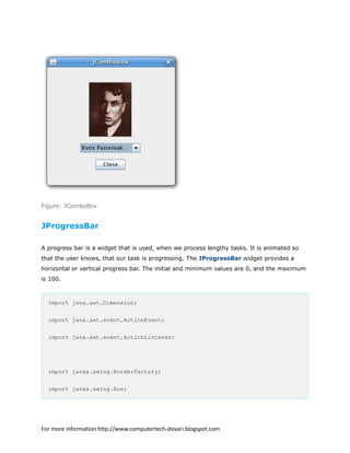 Figure: JComboBox
JProgressBar
A progress bar is a widget that is used, when we process lengthy tasks. It is animated so
that the user knows, that our task is progressing. The JProgressBar widget provides a
horizontal or vertical progress bar. The initial and minimum values are 0, and the maximum
is 100.
import java.awt.Dimension;
import java.awt.event.ActionEvent;
import java.awt.event.ActionListener;
import javax.swing.BorderFactory;
import javax.swing.Box;
For more information http://www.computertech-dovari.blogspot.com
 