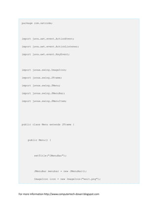 package com.zetcode;
import java.awt.event.ActionEvent;
import java.awt.event.ActionListener;
import java.awt.event.KeyEvent;
import javax.swing.ImageIcon;
import javax.swing.JFrame;
import javax.swing.JMenu;
import javax.swing.JMenuBar;
import javax.swing.JMenuItem;
public class Menu extends JFrame {
public Menu() {
setTitle("JMenuBar");
JMenuBar menubar = new JMenuBar();
ImageIcon icon = new ImageIcon("exit.png");
For more information http://www.computertech-dovari.blogspot.com
 