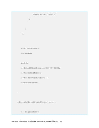 button.setText("Stop");
}
}
});
panel.add(button);
add(panel);
pack();
setDefaultCloseOperation(EXIT_ON_CLOSE);
setResizable(false);
setLocationRelativeTo(null);
setVisible(true);
}
public static void main(String[] args) {
new ProgressBar();
For more information http://www.computertech-dovari.blogspot.com
 