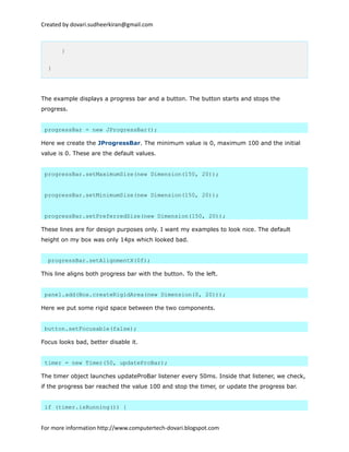 Created by dovari.sudheerkiran@gmail.com
}
}
The example displays a progress bar and a button. The button starts and stops the
progress.
progressBar = new JProgressBar();
Here we create the JProgressBar. The minimum value is 0, maximum 100 and the initial
value is 0. These are the default values.
progressBar.setMaximumSize(new Dimension(150, 20));
progressBar.setMinimumSize(new Dimension(150, 20));
progressBar.setPreferredSize(new Dimension(150, 20));
These lines are for design purposes only. I want my examples to look nice. The default
height on my box was only 14px which looked bad.
progressBar.setAlignmentX(0f);
This line aligns both progress bar with the button. To the left.
panel.add(Box.createRigidArea(new Dimension(0, 20)));
Here we put some rigid space between the two components.
button.setFocusable(false);
Focus looks bad, better disable it.
timer = new Timer(50, updateProBar);
The timer object launches updateProBar listener every 50ms. Inside that listener, we check,
if the progress bar reached the value 100 and stop the timer, or update the progress bar.
if (timer.isRunning()) {
For more information http://www.computertech-dovari.blogspot.com
 