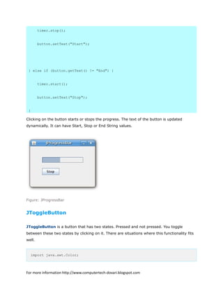 timer.stop();
button.setText("Start");
} else if (button.getText() != "End") {
timer.start();
button.setText("Stop");
}
Clicking on the button starts or stops the progress. The text of the button is updated
dynamically. It can have Start, Stop or End String values.
Figure: JProgressBar
JToggleButton
JToggleButton is a button that has two states. Pressed and not pressed. You toggle
between these two states by clicking on it. There are situations where this functionality fits
well.
import java.awt.Color;
For more information http://www.computertech-dovari.blogspot.com
 