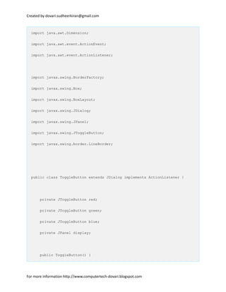 Created by dovari.sudheerkiran@gmail.com
import java.awt.Dimension;
import java.awt.event.ActionEvent;
import java.awt.event.ActionListener;
import javax.swing.BorderFactory;
import javax.swing.Box;
import javax.swing.BoxLayout;
import javax.swing.JDialog;
import javax.swing.JPanel;
import javax.swing.JToggleButton;
import javax.swing.border.LineBorder;
public class ToggleButton extends JDialog implements ActionListener {
private JToggleButton red;
private JToggleButton green;
private JToggleButton blue;
private JPanel display;
public ToggleButton() {
For more information http://www.computertech-dovari.blogspot.com
 