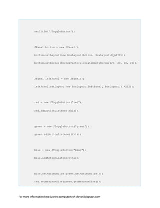 setTitle("JToggleButton");
JPanel bottom = new JPanel();
bottom.setLayout(new BoxLayout(bottom, BoxLayout.X_AXIS));
bottom.setBorder(BorderFactory.createEmptyBorder(20, 20, 20, 20));
JPanel leftPanel = new JPanel();
leftPanel.setLayout(new BoxLayout(leftPanel, BoxLayout.Y_AXIS));
red = new JToggleButton("red");
red.addActionListener(this);
green = new JToggleButton("green");
green.addActionListener(this);
blue = new JToggleButton("blue");
blue.addActionListener(this);
blue.setMaximumSize(green.getMaximumSize());
red.setMaximumSize(green.getMaximumSize());
For more information http://www.computertech-dovari.blogspot.com
 