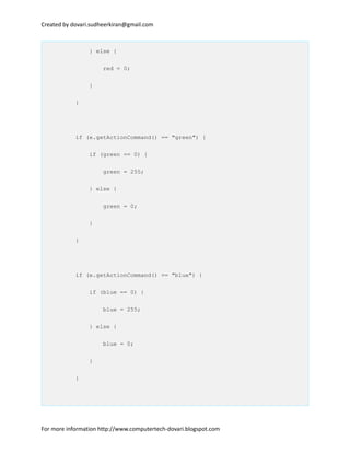 Created by dovari.sudheerkiran@gmail.com
} else {
red = 0;
}
}
if (e.getActionCommand() == "green") {
if (green == 0) {
green = 255;
} else {
green = 0;
}
}
if (e.getActionCommand() == "blue") {
if (blue == 0) {
blue = 255;
} else {
blue = 0;
}
}
For more information http://www.computertech-dovari.blogspot.com
 