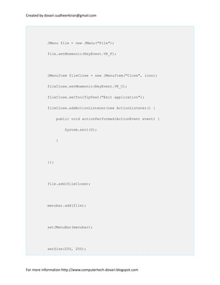 Created by dovari.sudheerkiran@gmail.com
JMenu file = new JMenu("File");
file.setMnemonic(KeyEvent.VK_F);
JMenuItem fileClose = new JMenuItem("Close", icon);
fileClose.setMnemonic(KeyEvent.VK_C);
fileClose.setToolTipText("Exit application");
fileClose.addActionListener(new ActionListener() {
public void actionPerformed(ActionEvent event) {
System.exit(0);
}
});
file.add(fileClose);
menubar.add(file);
setJMenuBar(menubar);
setSize(250, 200);
For more information http://www.computertech-dovari.blogspot.com
 