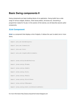 Basic Swing components II
Swing components are basic building blocks of an application. Swing toolkit has a wide
range of various widgets. Buttons, check boxes,sliders, list boxes etc. Everything a
programmer needs for his job. In this section of the tutorial, we will describe several useful
components.
JList Component
JList is a component that displays a list of objects. It allows the user to select one or more
items.
import java.awt.BorderLayout;
import java.awt.Dimension;
import java.awt.Font;
import java.awt.GraphicsEnvironment;
import javax.swing.BorderFactory;
import javax.swing.JFrame;
import javax.swing.JLabel;
import javax.swing.JList;
import javax.swing.JPanel;
import javax.swing.JScrollPane;
import javax.swing.UIManager;
import javax.swing.event.ListSelectionEvent;
For more information http://www.computertech-dovari.blogspot.com
 