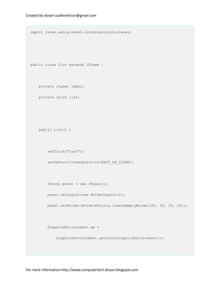 Created by dovari.sudheerkiran@gmail.com
import javax.swing.event.ListSelectionListener;
public class List extends JFrame {
private JLabel label;
private JList list;
public List() {
setTitle("List");
setDefaultCloseOperation(EXIT_ON_CLOSE);
JPanel panel = new JPanel();
panel.setLayout(new BorderLayout());
panel.setBorder(BorderFactory.createEmptyBorder(20, 20, 20, 20));
GraphicsEnvironment ge =
GraphicsEnvironment.getLocalGraphicsEnvironment();
For more information http://www.computertech-dovari.blogspot.com
 