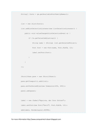 String[] fonts = ge.getAvailableFontFamilyNames();
list = new JList(fonts);
list.addListSelectionListener(new ListSelectionListener() {
public void valueChanged(ListSelectionEvent e) {
if (!e.getValueIsAdjusting()) {
String name = (String) list.getSelectedValue();
Font font = new Font(name, Font.PLAIN, 12);
label.setFont(font);
}
}
});
JScrollPane pane = new JScrollPane();
pane.getViewport().add(list);
pane.setPreferredSize(new Dimension(250, 200));
panel.add(pane);
label = new JLabel("Aguirre, der Zorn Gottes");
label.setFont(new Font("Serif", Font.PLAIN, 12));
add(label, BorderLayout.SOUTH);
For more information http://www.computertech-dovari.blogspot.com
 