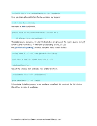 String[] fonts = ge.getAvailableFontFamilyNames();
Here we obtain all possible font family names on our system.
list = new JList(fonts);
We create a JList component.
public void valueChanged(ListSelectionEvent e) {
if (!e.getValueIsAdjusting()) {
This code is quite confusing. Events in list selection are grouped. We receive events for both
selecting and deselecting. To filter only the selecting events, we use
the getValueIsAdjusting() method. Why this weird name? No idea.
String name = (String) list.getSelectedValue();
Font font = new Font(name, Font.PLAIN, 12);
label.setFont(font);
We get the selected item and set a new font for the label.
JScrollPane pane = new JScrollPane();
pane.getViewport().add(list);
Interesingly, JLabel component is not scrollable by default. We must put the list into the
JScrollPane to make it scrollable.
For more information http://www.computertech-dovari.blogspot.com
 
