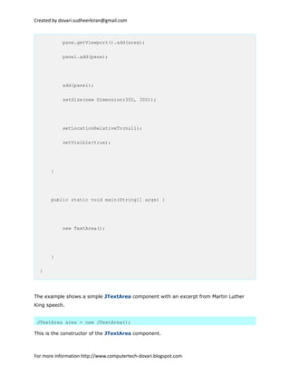 Created by dovari.sudheerkiran@gmail.com
pane.getViewport().add(area);
panel.add(pane);
add(panel);
setSize(new Dimension(350, 300));
setLocationRelativeTo(null);
setVisible(true);
}
public static void main(String[] args) {
new TextArea();
}
}
The example shows a simple JTextArea component with an excerpt from Martin Luther
King speech.
JTextArea area = new JTextArea();
This is the constructor of the JTextArea component.
For more information http://www.computertech-dovari.blogspot.com
 